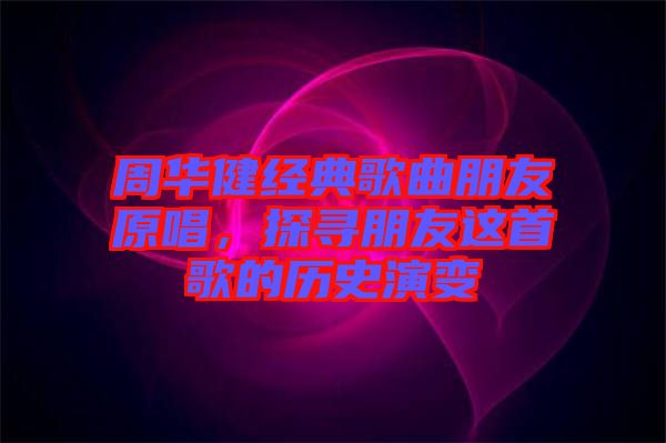 周華健經(jīng)典歌曲朋友原唱,探尋朋友這首歌的歷史演變