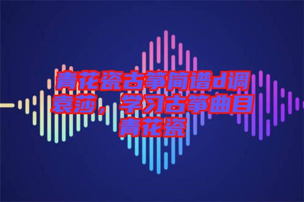 青花瓷古箏簡(jiǎn)譜d調(diào)袁莎,學(xué)習(xí)古箏曲目青花瓷