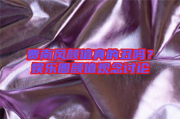 賈南風(fēng)顏值真的丑嗎?娛樂圈顏值觀念討論