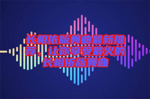 長相依版舞曲最新推薦，讓你享受最火的長相依版舞曲
