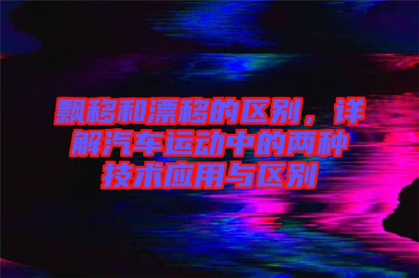 飄移和漂移的區(qū)別,詳解汽車運(yùn)動(dòng)中的兩種技術(shù)應(yīng)用與區(qū)別
