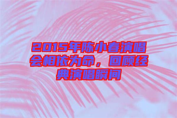 2015年陳小春演唱會相依為命,回顧經(jīng)典演唱瞬間