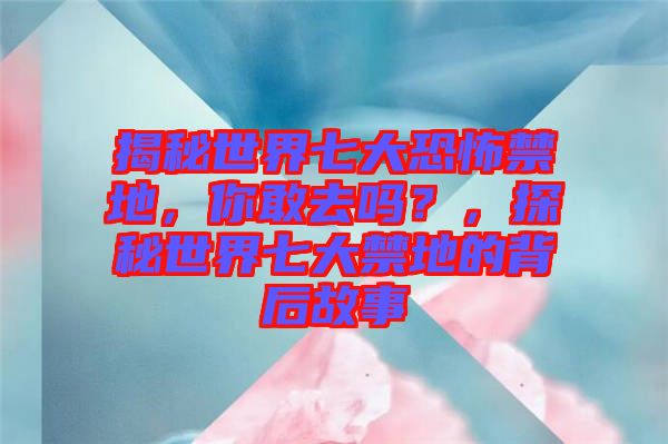 揭秘世界七大恐怖禁地，你敢去嗎？，探秘世界七大禁地的背后故事