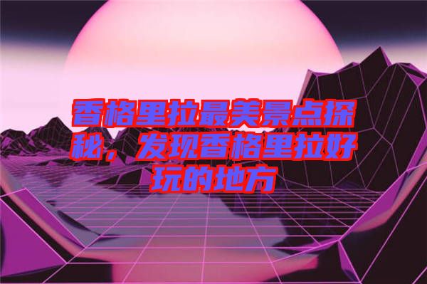 香格里拉最美景點探秘,發現香格里拉好玩的地方