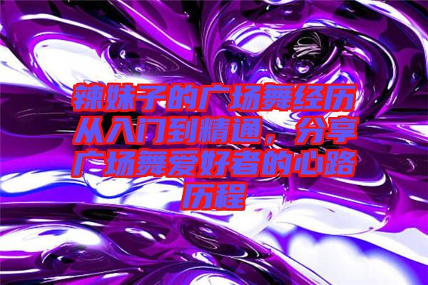 辣妹子的廣場(chǎng)舞經(jīng)歷從入門到精通,分享廣場(chǎng)舞愛好者的心路歷程