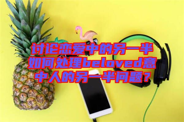 討論戀愛(ài)中的另一半如何處理beloved意中人的另一半問(wèn)題?
