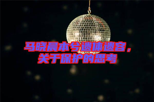 馬曉晨本兮遺體遺容,關于保護的思考