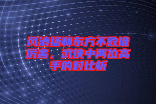風清揚和東方不敗誰厲害,武俠中兩位高手的對比析