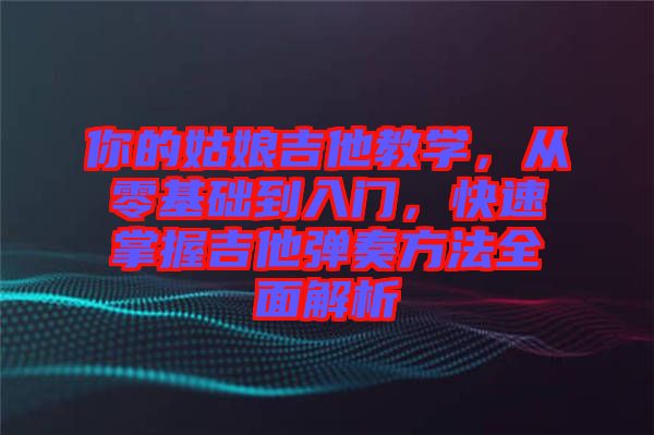 你的姑娘吉他教學,從零基礎(chǔ)到入門,快速掌握吉他彈奏方法全面解析