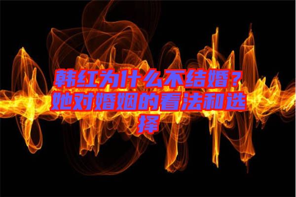 韓紅為什么不結(jié)婚?她對婚姻的看法和選擇