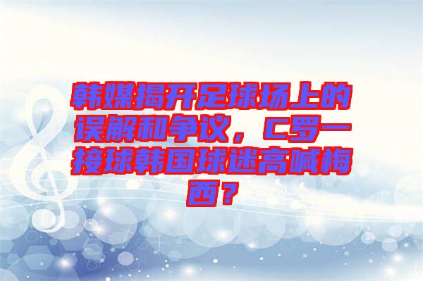 韓媒揭開足球場上的誤解和爭議，C羅一接球韓國球迷高喊梅西？