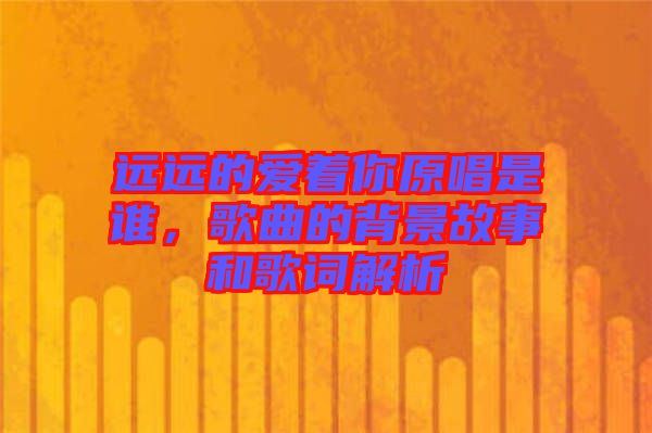 遠(yuǎn)遠(yuǎn)的愛著你原唱是誰,歌曲的背景故事和歌詞解析
