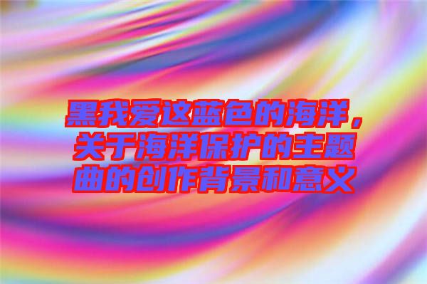 黑我愛這藍(lán)色的海洋,關(guān)于海洋保護(hù)的主題曲的創(chuàng)作背景和意義