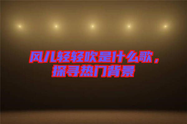 風(fēng)兒輕輕吹是什么歌,探尋熱門背景
