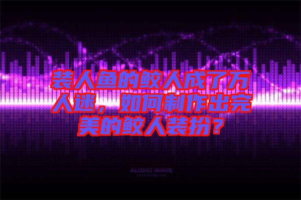 裝人魚的鮫人成了萬人迷，如何制作出完美的鮫人裝扮？