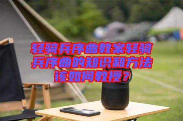 輕騎兵序曲教案輕騎兵序曲的知識和方法該如何教授?