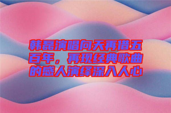 韓磊演唱向天再借五百年,再現經典歌曲的感人演繹深入人心