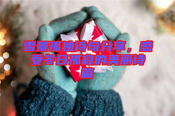 雪景孤獨詩句分享,感受冬日孤寂的美麗詩篇