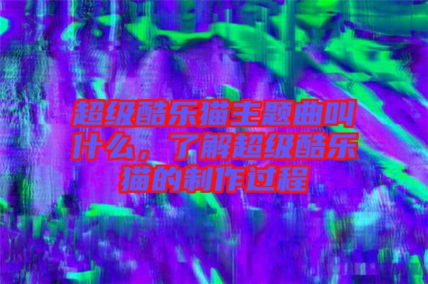 超級酷樂貓主題曲叫什么，了解超級酷樂貓的制作過程