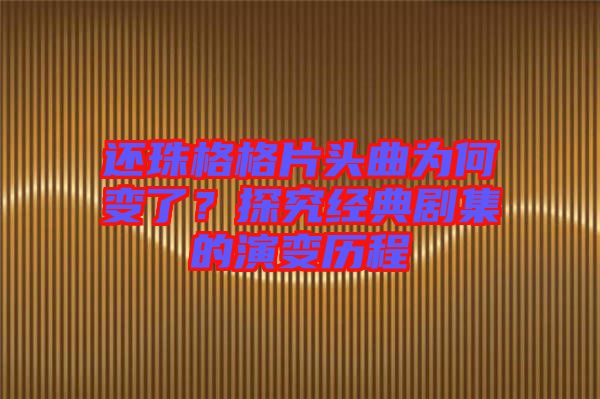 還珠格格片頭曲為何變了?探究經(jīng)典劇集的演變歷程