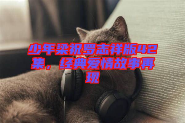 少年梁祝羅志祥版42集,經(jīng)典愛情故事再現(xiàn)