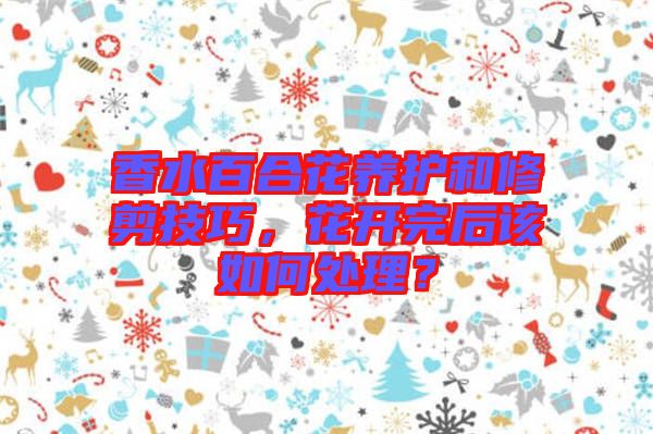 香水百合花養護和修剪技巧，花開完后該如何處理？