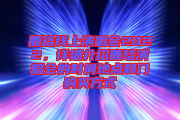 鹿晗線上演唱會2022,詳細介紹鹿晗演唱會的時間地點和門購買方式