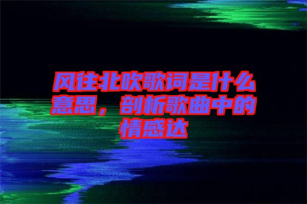 風(fēng)往北吹歌詞是什么意思,剖析歌曲中的情感達