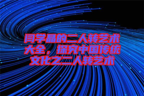 閆學晶的二人轉藝術大全,探究中國傳統文化之二人轉藝術