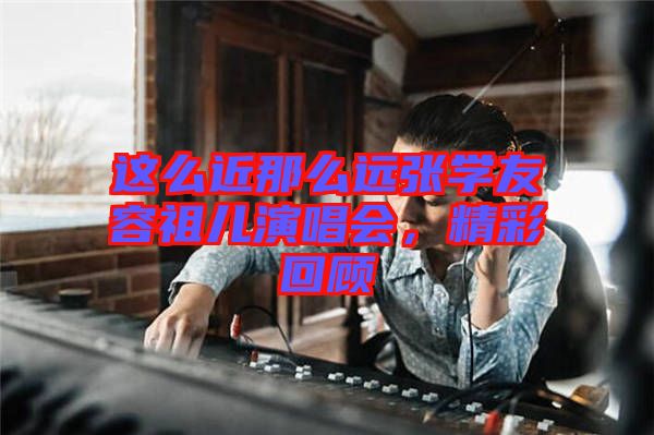 這么近那么遠張學友容祖兒演唱會,精彩回顧