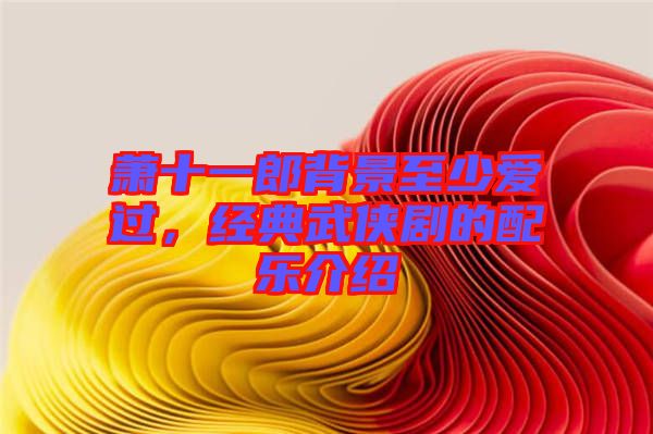 蕭十一郎背景至少愛過,經(jīng)典武俠劇的配樂介紹