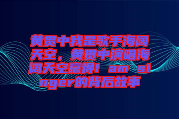 黃貫中我是歌手海闊天空,黃貫中演唱海闊天空贏得I am singer的背后故事