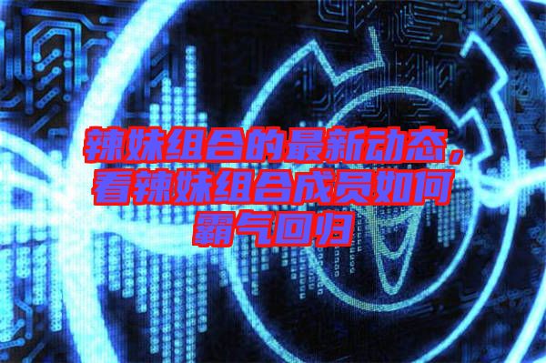 辣妹組合的最新動(dòng)態(tài),看辣妹組合成員如何霸氣回歸