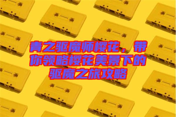 青之驅魔師櫻花,帶你領略櫻花美景下的驅魔之旅攻略