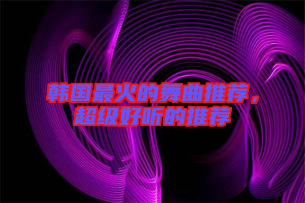 韓國最火的舞曲推薦,超級(jí)好聽的推薦