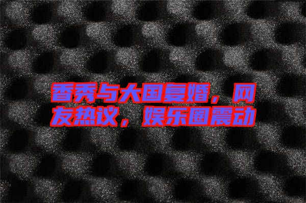 香秀與大國復(fù)婚,網(wǎng)友熱議,娛樂圈震動