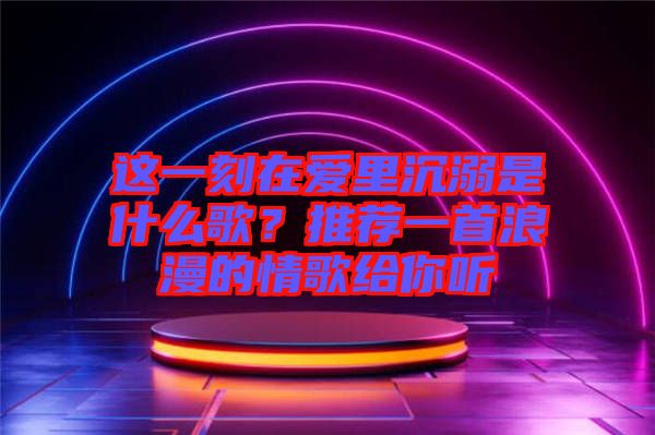 這一刻在愛里沉溺是什么歌?推薦一首浪漫的情歌給你聽