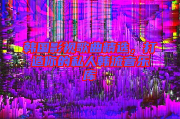 韓國影視歌曲精選,打造你的私人韓流音樂庫