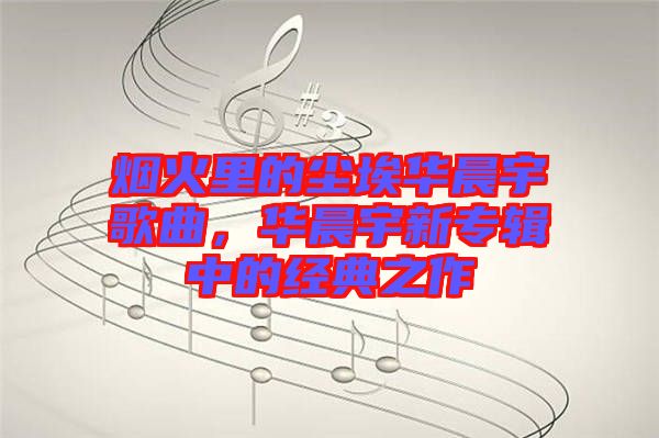 煙火里的塵埃華晨宇歌曲,華晨宇新專輯中的經典之作