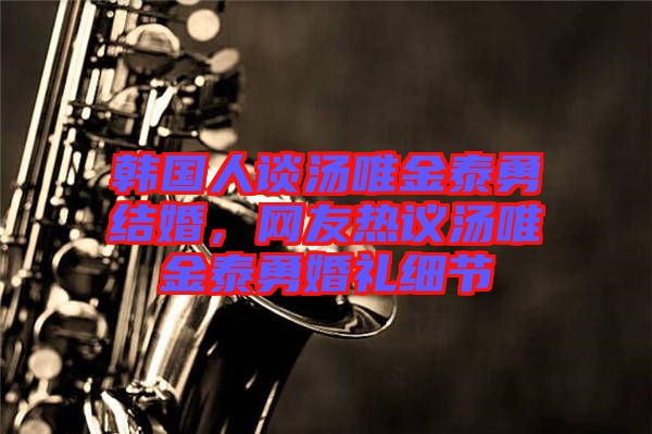 韓國人談湯唯金泰勇結婚,網友熱議湯唯金泰勇婚禮細節