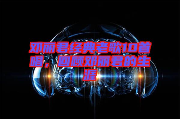 鄧麗君經典老歌10首唱，回顧鄧麗君的生涯