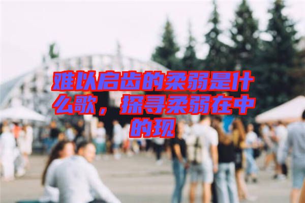 難以啟齒的柔弱是什么歌,探尋柔弱在中的現(xiàn)