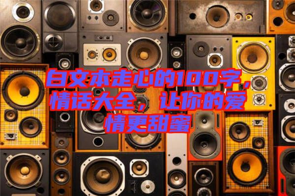 白文本走心的100字，情話大全，讓你的愛情更甜蜜