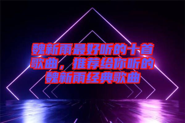 魏新雨最好聽的十首歌曲，推薦給你聽的魏新雨經典歌曲