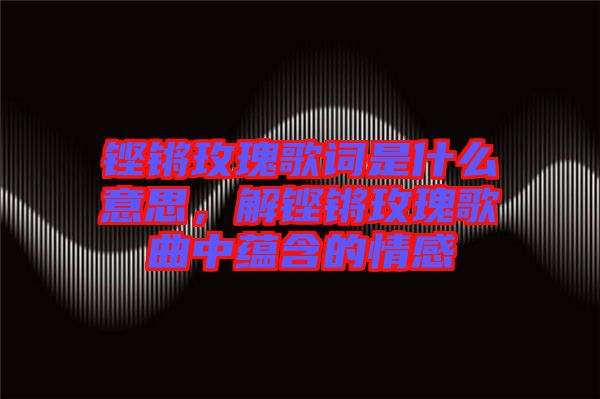鏗鏘玫瑰歌詞是什么意思,解鏗鏘玫瑰歌曲中蘊(yùn)含的情感