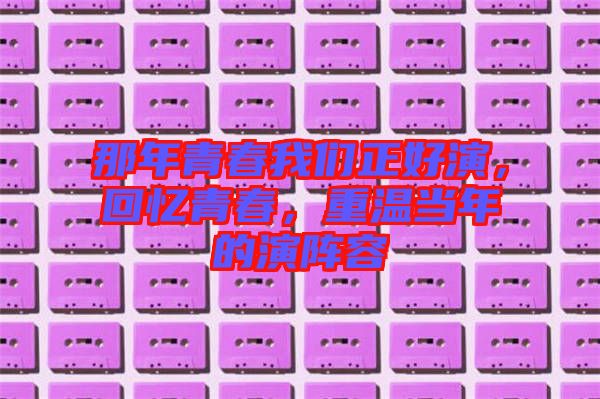 那年青春我們正好演,回憶青春,重溫當(dāng)年的演陣容